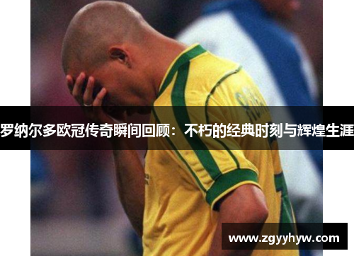 罗纳尔多欧冠传奇瞬间回顾:不朽的经典时刻与辉煌生涯